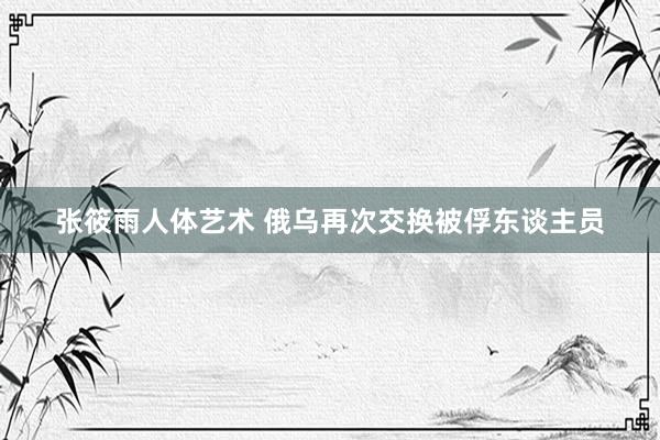 张筱雨人体艺术 俄乌再次交换被俘东谈主员