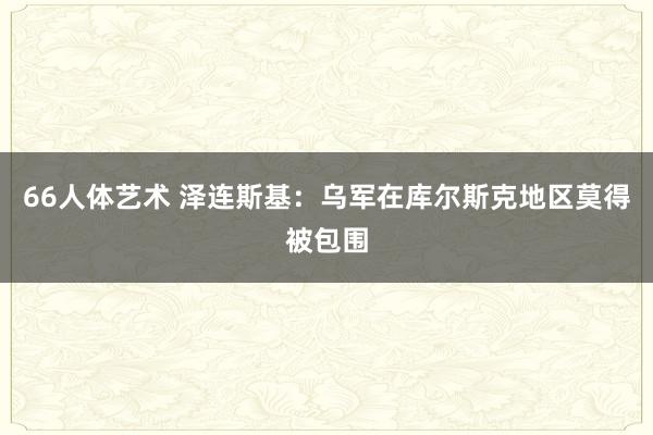 66人体艺术 泽连斯基：乌军在库尔斯克地区莫得被包围