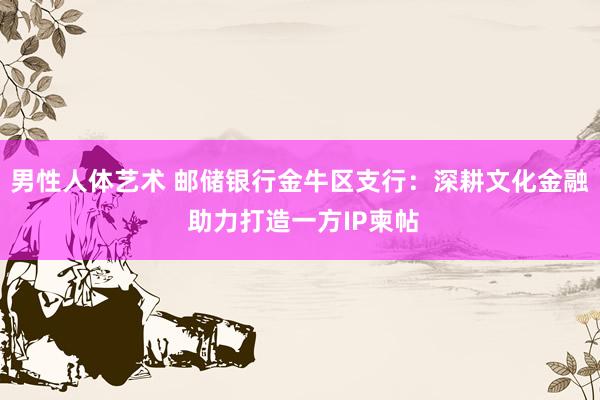 男性人体艺术 邮储银行金牛区支行：深耕文化金融 助力打造一方IP柬帖