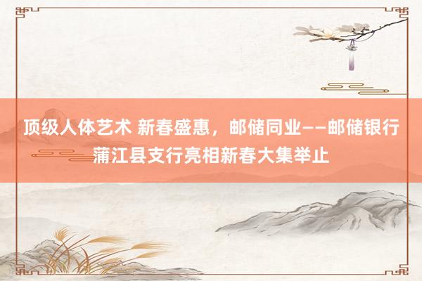 顶级人体艺术 新春盛惠，邮储同业——邮储银行蒲江县支行亮相新春大集举止