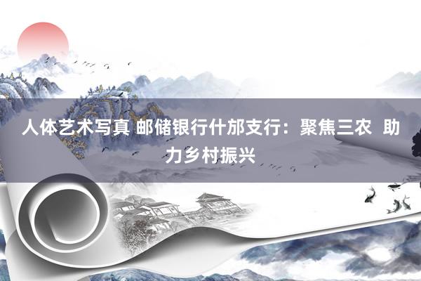 人体艺术写真 邮储银行什邡支行：聚焦三农  助力乡村振兴