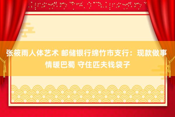 张筱雨人体艺术 邮储银行绵竹市支行：现款做事 情暖巴蜀 守住匹夫钱袋子