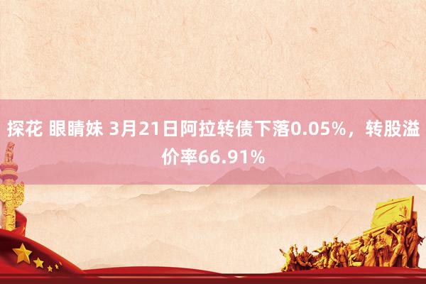 探花 眼睛妹 3月21日阿拉转债下落0.05%，转股溢价率66.91%