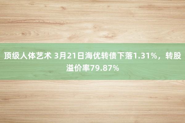 顶级人体艺术 3月21日海优转债下落1.31%，转股溢价率79.87%