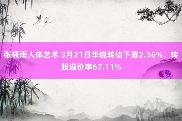 张筱雨人体艺术 3月21日华锐转债下落2.36%，转股溢价率67.11%