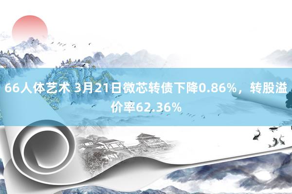 66人体艺术 3月21日微芯转债下降0.86%，转股溢价率62.36%