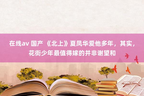在线av 国产 《北上》夏凤华爱他多年，其实，花街少年最值得嫁的并非谢望和