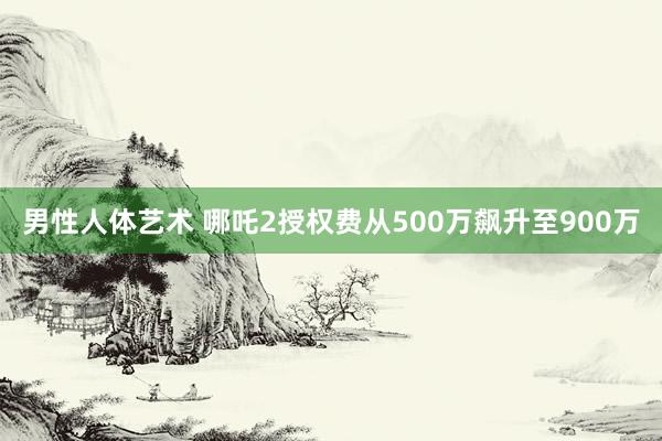 男性人体艺术 哪吒2授权费从500万飙升至900万