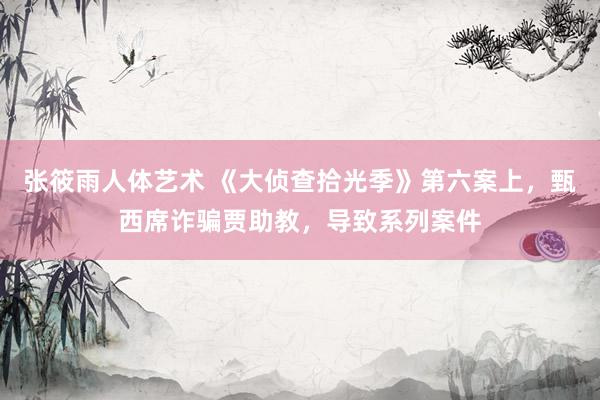 张筱雨人体艺术 《大侦查拾光季》第六案上，甄西席诈骗贾助教，导致系列案件