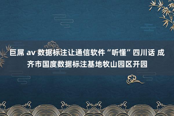 巨屌 av 数据标注让通信软件“听懂”四川话 成齐市国度数据标注基地牧山园区开园