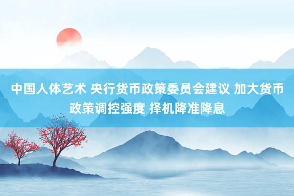 中国人体艺术 央行货币政策委员会建议 加大货币政策调控强度 择机降准降息