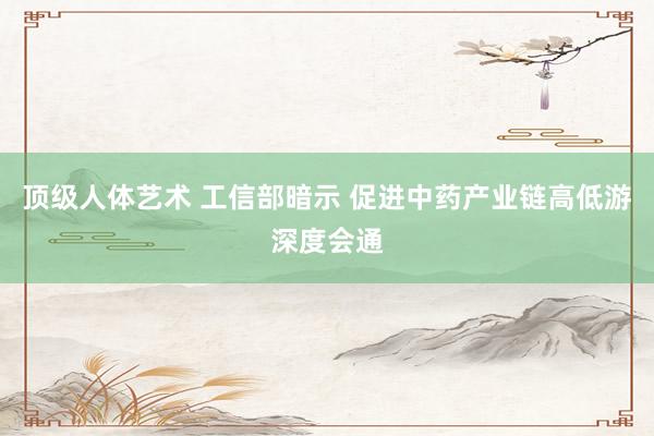 顶级人体艺术 工信部暗示 促进中药产业链高低游深度会通