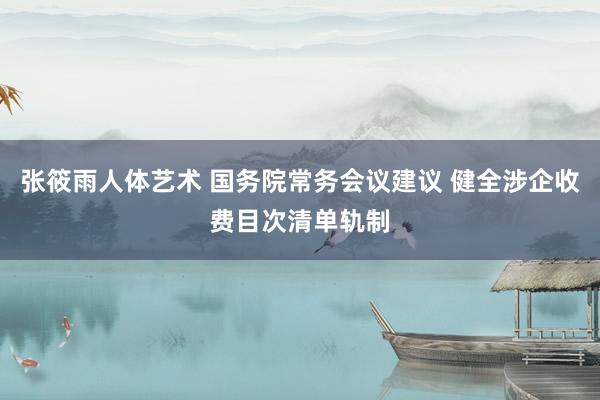 张筱雨人体艺术 国务院常务会议建议 健全涉企收费目次清单轨制