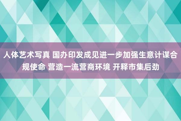 人体艺术写真 国办印发成见进一步加强生意计谋合规使命 营造一流营商环境 开释市集后劲