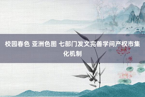 校园春色 亚洲色图 七部门发文完善学问产权市集化机制