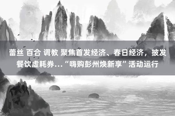 蕾丝 百合 调教 聚焦首发经济、春日经济，披发餐饮虚耗券…“嗨购彭州焕新享”活动运行