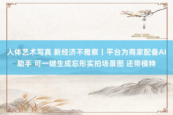 人体艺术写真 新经济不雅察丨平台为商家配备AI助手 可一键生成忘形实拍场景图 还带模特