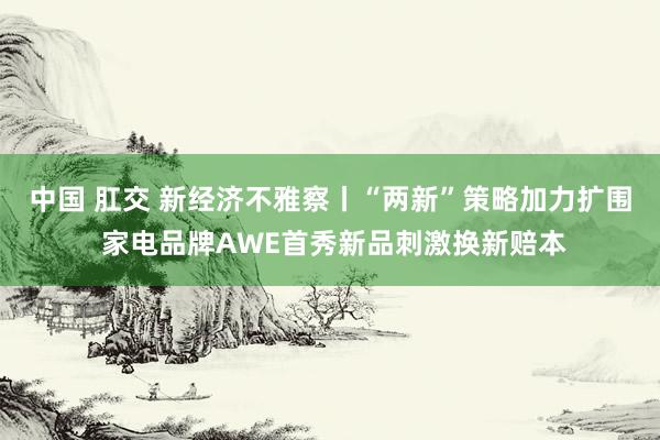 中国 肛交 新经济不雅察丨“两新”策略加力扩围 家电品牌AWE首秀新品刺激换新赔本