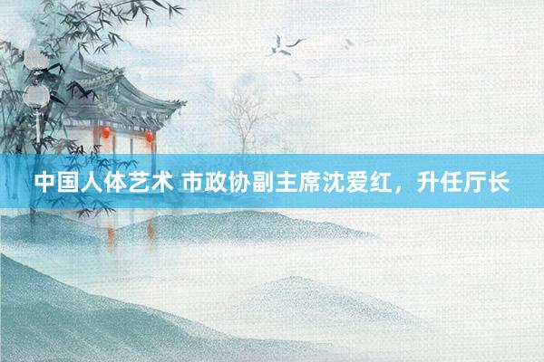 中国人体艺术 市政协副主席沈爱红，升任厅长