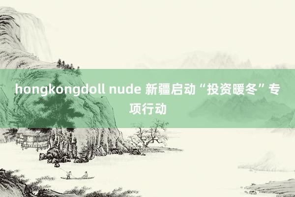 hongkongdoll nude 新疆启动“投资暖冬”专项行动