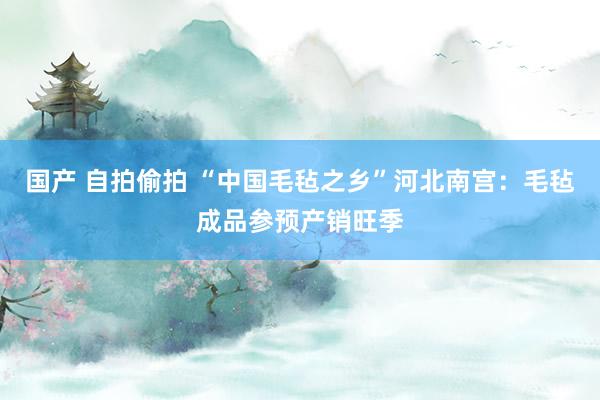 国产 自拍偷拍 “中国毛毡之乡”河北南宫：毛毡成品参预产销旺季