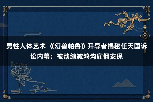 男性人体艺术 《幻兽帕鲁》开导者揭秘任天国诉讼内幕：被动缩减鸿沟雇佣安保