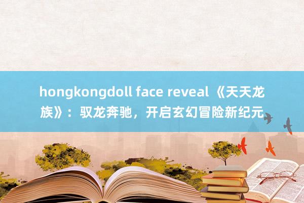hongkongdoll face reveal 《天天龙族》：驭龙奔驰，开启玄幻冒险新纪元