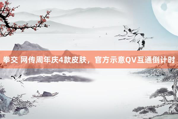 拳交 网传周年庆4款皮肤，官方示意QV互通倒计时