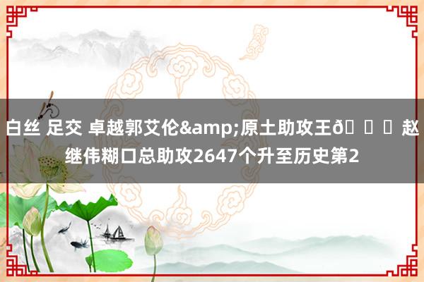 白丝 足交 卓越郭艾伦&原土助攻王👏赵继伟糊口总助攻2647个升至历史第2