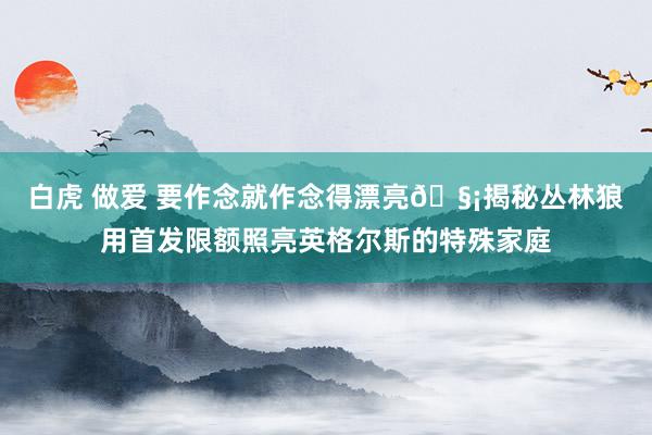 白虎 做爱 要作念就作念得漂亮🧡揭秘丛林狼用首发限额照亮英格尔斯的特殊家庭
