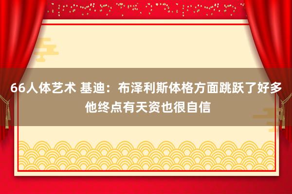 66人体艺术 基迪：布泽利斯体格方面跳跃了好多 他终点有天资也很自信