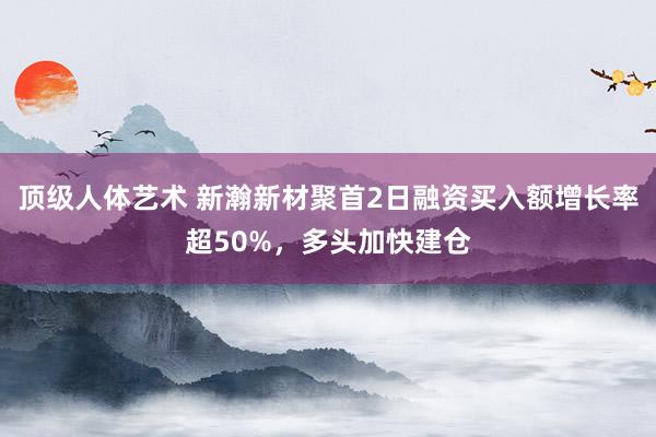 顶级人体艺术 新瀚新材聚首2日融资买入额增长率超50%，多头加快建仓