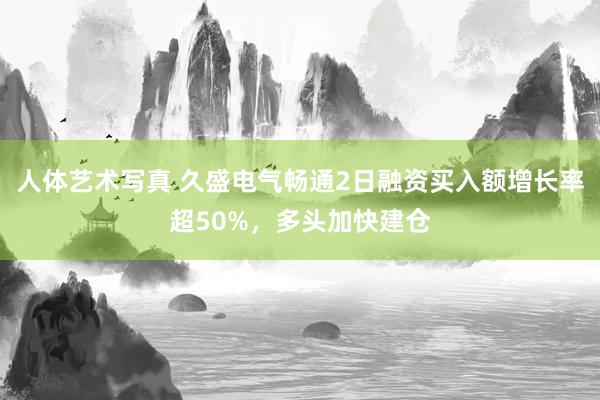 人体艺术写真 久盛电气畅通2日融资买入额增长率超50%，多头加快建仓