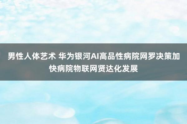 男性人体艺术 华为银河AI高品性病院网罗决策加快病院物联网贤达化发展