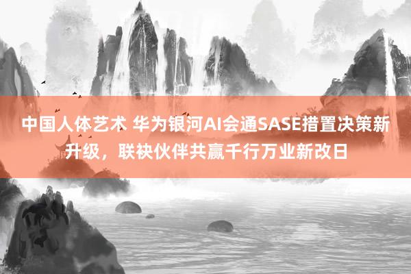 中国人体艺术 华为银河AI会通SASE措置决策新升级，联袂伙伴共赢千行万业新改日