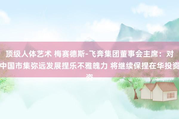 顶级人体艺术 梅赛德斯-飞奔集团董事会主席：对中国市集弥远发展捏乐不雅魄力 将继续保捏在华投资