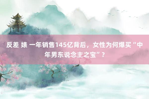 反差 婊 一年销售145亿背后，女性为何爆买“中年男东说念主之宝”？