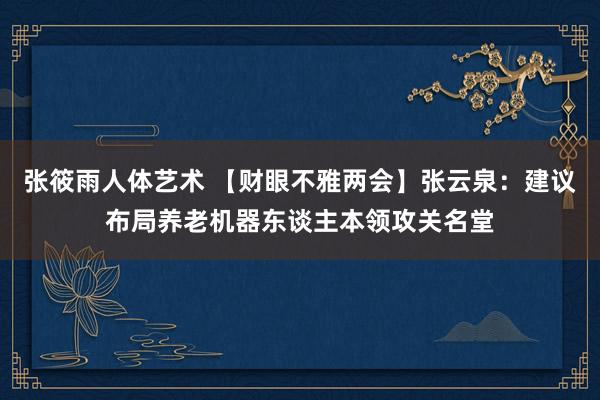 张筱雨人体艺术 【财眼不雅两会】张云泉：建议布局养老机器东谈主本领攻关名堂