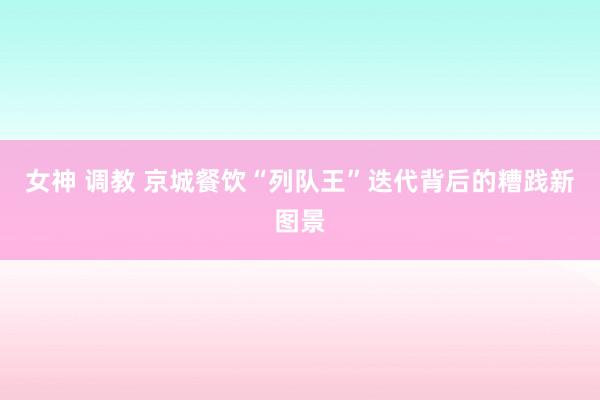 女神 调教 京城餐饮“列队王”迭代背后的糟践新图景