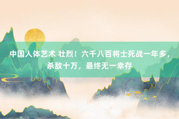 中国人体艺术 壮烈！六千八百将士死战一年多，杀敌十万，最终无一幸存