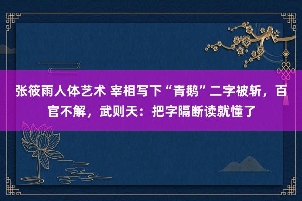 张筱雨人体艺术 宰相写下“青鹅”二字被斩，百官不解，武则天：把字隔断读就懂了