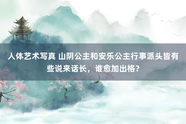 人体艺术写真 山阴公主和安乐公主行事派头皆有些说来话长，谁愈加出格？