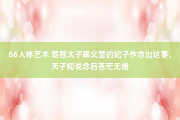 66人体艺术 弱智太子跟父皇的妃子作念出这事，天子知说念后苍茫无措