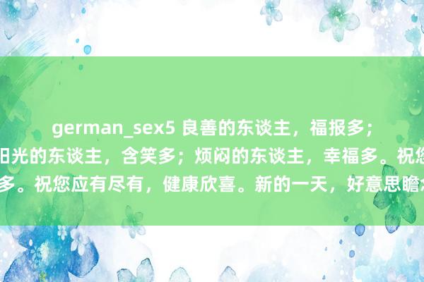 german_sex5 良善的东谈主，福报多；悠闲的东谈主，欣喜多；阳光的东谈主，含笑多；烦闷的东谈主，幸福多。祝您应有尽有，健康欣喜。新的一天，好意思瞻念如意！祥瑞喜乐！