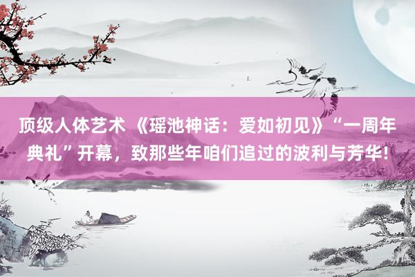 顶级人体艺术 《瑶池神话：爱如初见》“一周年典礼”开幕，致那些年咱们追过的波利与芳华!