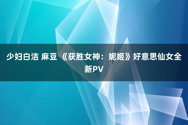 少妇白洁 麻豆 《获胜女神：妮姬》好意思仙女全新PV