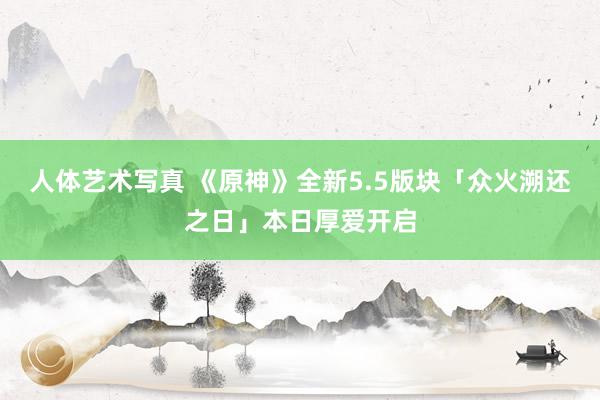 人体艺术写真 《原神》全新5.5版块「众火溯还之日」本日厚爱开启