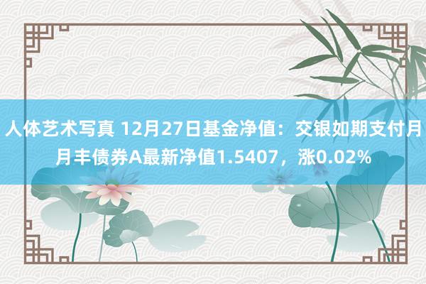 人体艺术写真 12月27日基金净值：交银如期支付月月丰债券A最新净值1.5407，涨0.02%