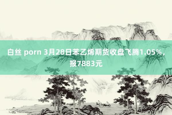 白丝 porn 3月28日苯乙烯期货收盘飞腾1.05%，报7883元