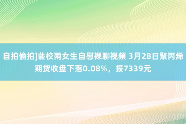 自拍偷拍]藝校兩女生自慰裸聊視頻 3月28日聚丙烯期货收盘下落0.08%，报7339元